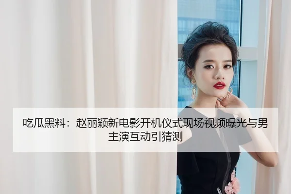 吃瓜黑料：赵丽颖新电影开机仪式现场视频曝光与男主演互动引猜测